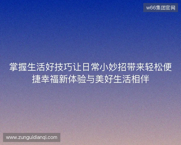 掌握生活好技巧让日常小妙招带来轻松便捷幸福新体验与美好生活相伴 掌握生活好技巧让日常小妙招带来轻松便捷幸福新体验与美好生活相伴